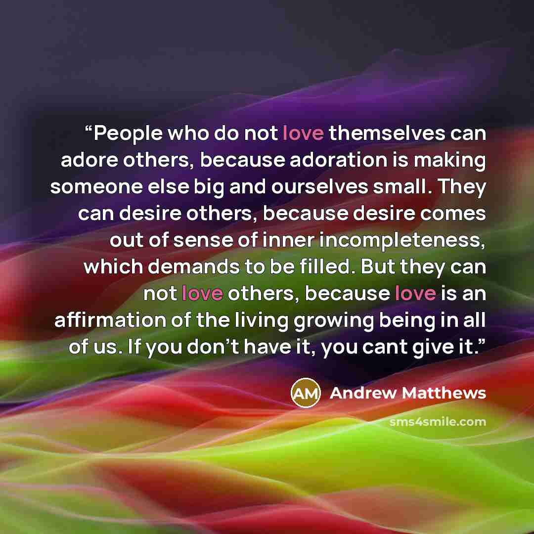 “People who do not love themselves can adore others, because adoration is making someone else big and ourselves small. They can desire others, because desire comes out of sense of inner incompleteness, which demands to be filled. But they can not love others, because love is an affirmation of the…” quote by Andrew Matthews