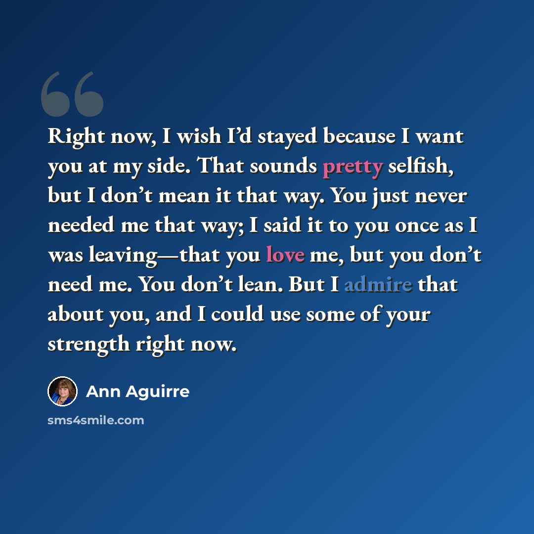 “Right now, I wish I’d stayed because I want you at my side. That sounds pretty selfish, but I don’t mean it that way. You just never needed me that way; I said it to you once as I was leaving—that you love me, but you don’t need me. You don’t lean. But I admire that about you, and I could use some…” quote by Ann Aguirre