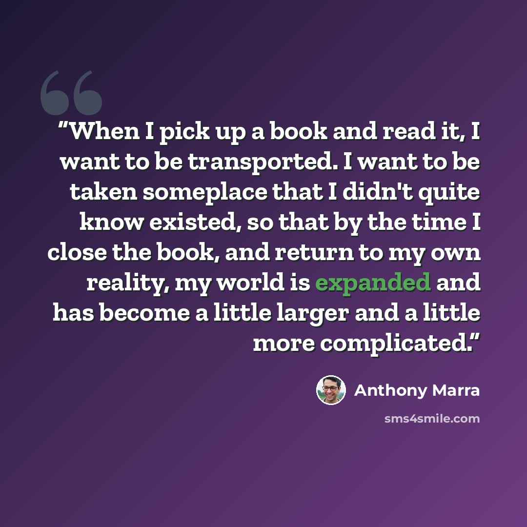 “When I pick up a book and read it, I want to be transported. I want to be taken someplace that I didn't quite know existed, so that by the time I close the book, and return to my own reality, my world is expanded and has become a little larger and a little more complicated.” quote by Anthony Marra