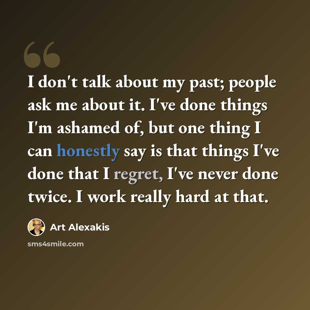 “I don't talk about my past; people ask me about it. I've done things I'm ashamed of, but one thing I can honestly say is that things I've done that I regret, I've never done twice. I work really hard at that.” quote by Art Alexakis