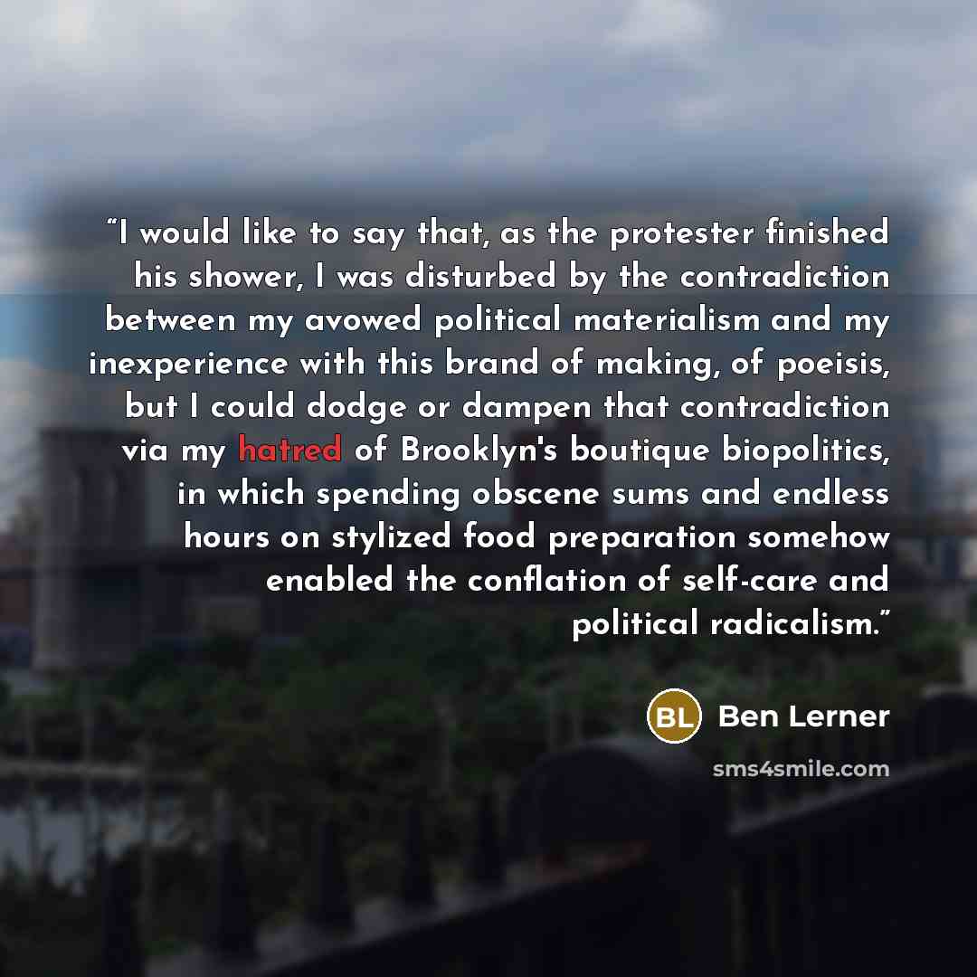 “I would like to say that, as the protester finished his shower, I was disturbed by the contradiction between my avowed political materialism and my inexperience with this brand of making, of poeisis, but I could dodge or dampen that contradiction via my hatred of Brooklyn's boutique biopolitics…” quote by Ben Lerner