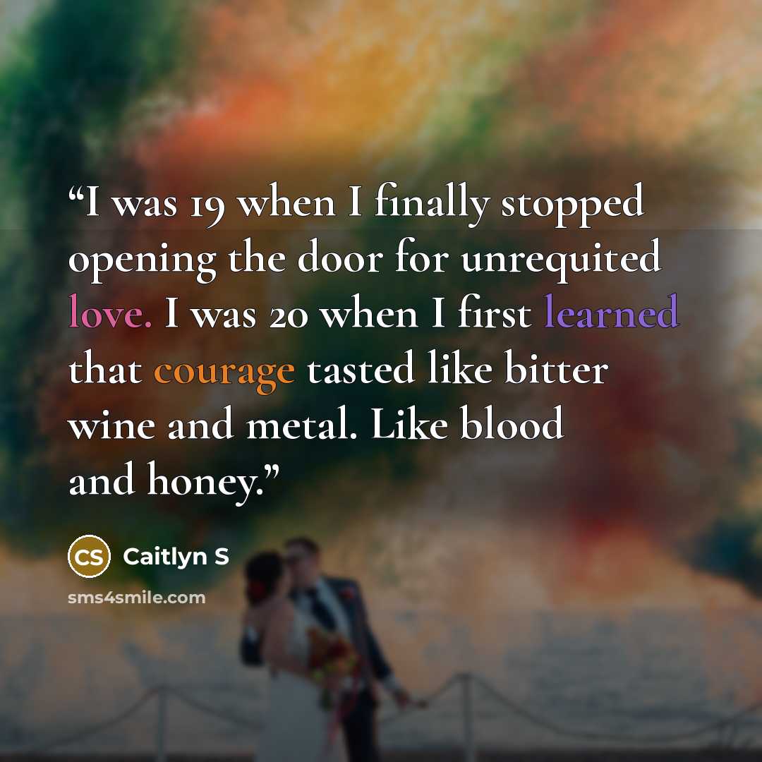 “I was 19 when I finally stopped opening the door for unrequited love. I was 20 when I first learned that courage tasted like bitter wine and metal. Like blood and honey.” quote by Caitlyn S