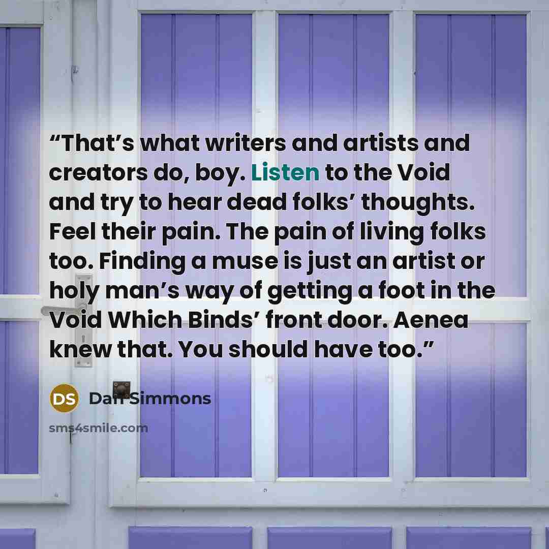 “That’s what writers and artists and creators do, boy. Listen to the Void and try to hear dead folks’ thoughts. Feel their pain. The pain of living folks too. Finding a muse is just an artist or holy man’s way of getting a foot in the Void Which Binds’ front door. Aenea knew that. You should have…” quote by Dan Simmons