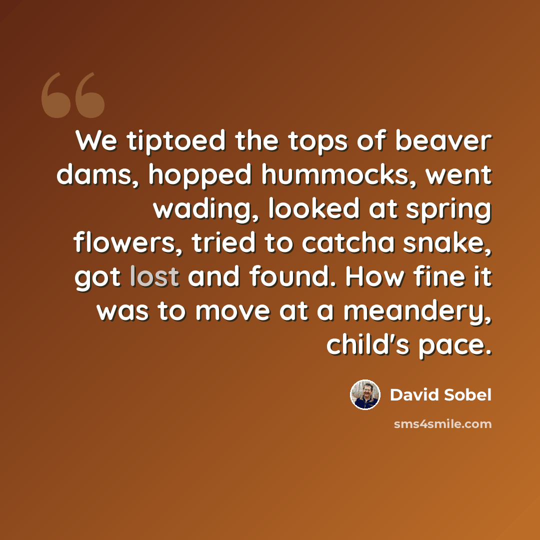 “We tiptoed the tops of beaver dams, hopped hummocks, went wading, looked at spring flowers, tried to catcha snake, got lost and found. How fine it was to move at a meandery, child's pace.” quote by David Sobel