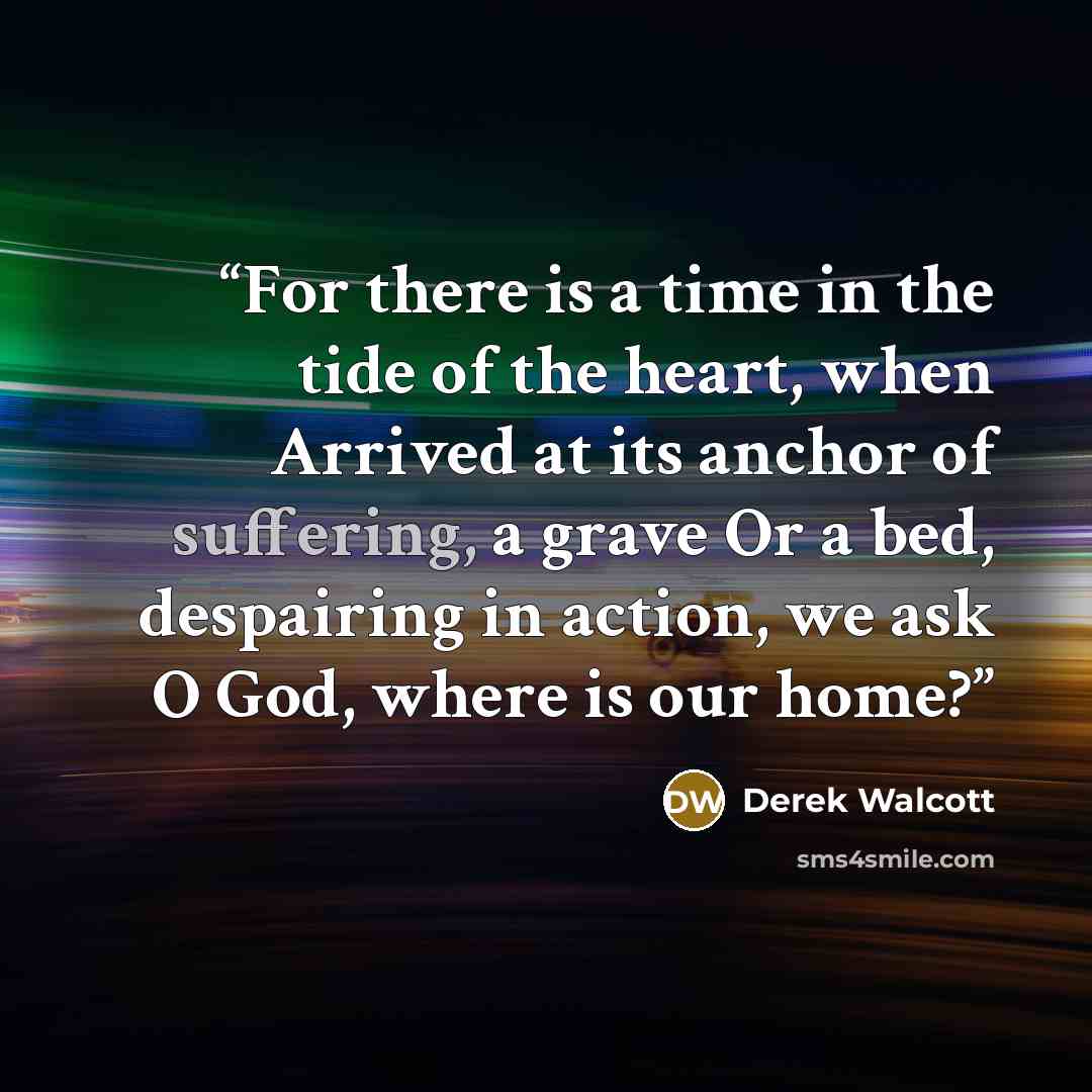 “For there is a time in the tide of the heart, when Arrived at its anchor of suffering, a grave Or a bed, despairing in action, we ask O God, where is our home?” quote by Derek Walcott