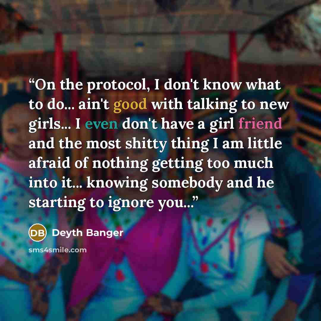 “On the protocol, I don't know what to do... ain't good with talking to new girls... I even don't have a girl friend and the most shitty thing I am little afraid of nothing getting too much into it... knowing somebody and he starting to ignore you...” quote by Deyth Banger