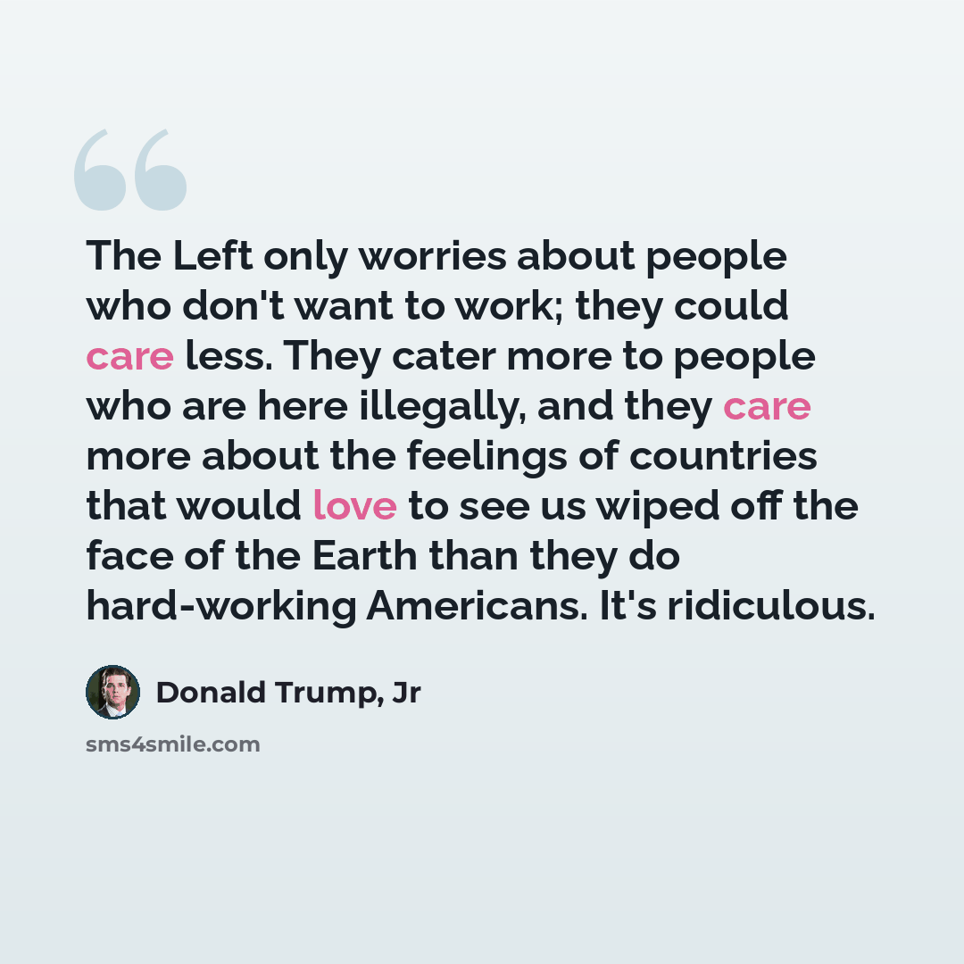 “The Left only worries about people who don't want to work; they could care less. They cater more to people who are here illegally, and they care more about the feelings of countries that would love to see us wiped off the face of the Earth than they do hard-working Americans. It's ridiculous.” quote by Donald Trump, Jr