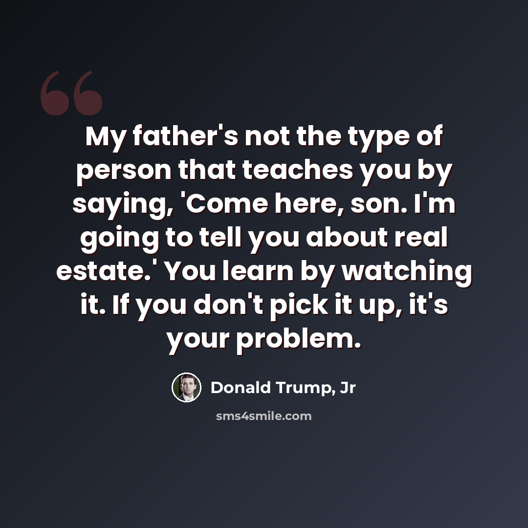 “My father's not the type of person that teaches you by saying, 'Come here, son. I'm going to tell you about real estate.' You learn by watching it. If you don't pick it up, it's your problem.” quote by Donald Trump, Jr