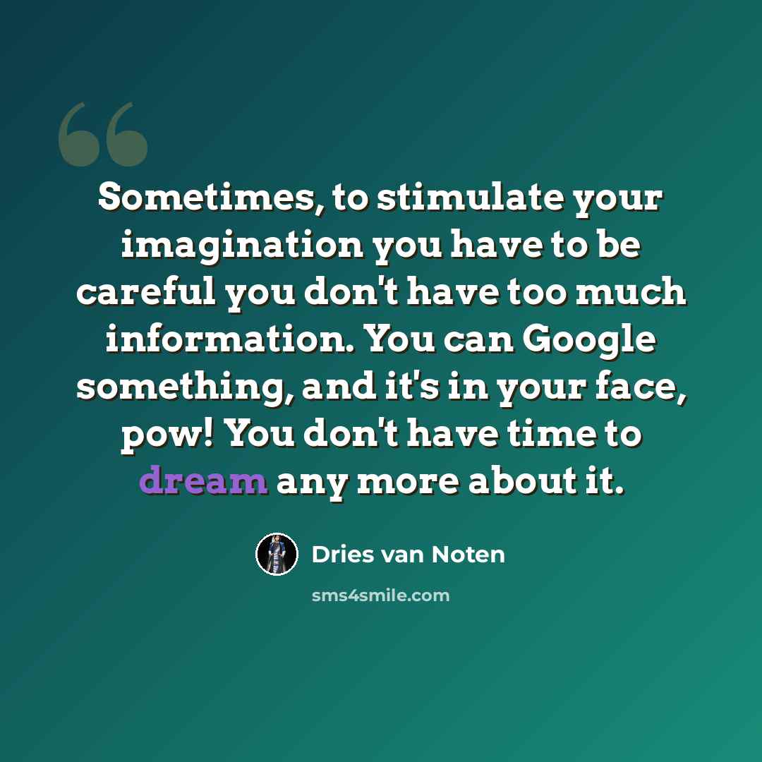 “Sometimes, to stimulate your imagination you have to be careful you don't have too much information. You can Google something, and it's in your face, pow! You don't have time to dream any more about it.” quote by Dries van Noten