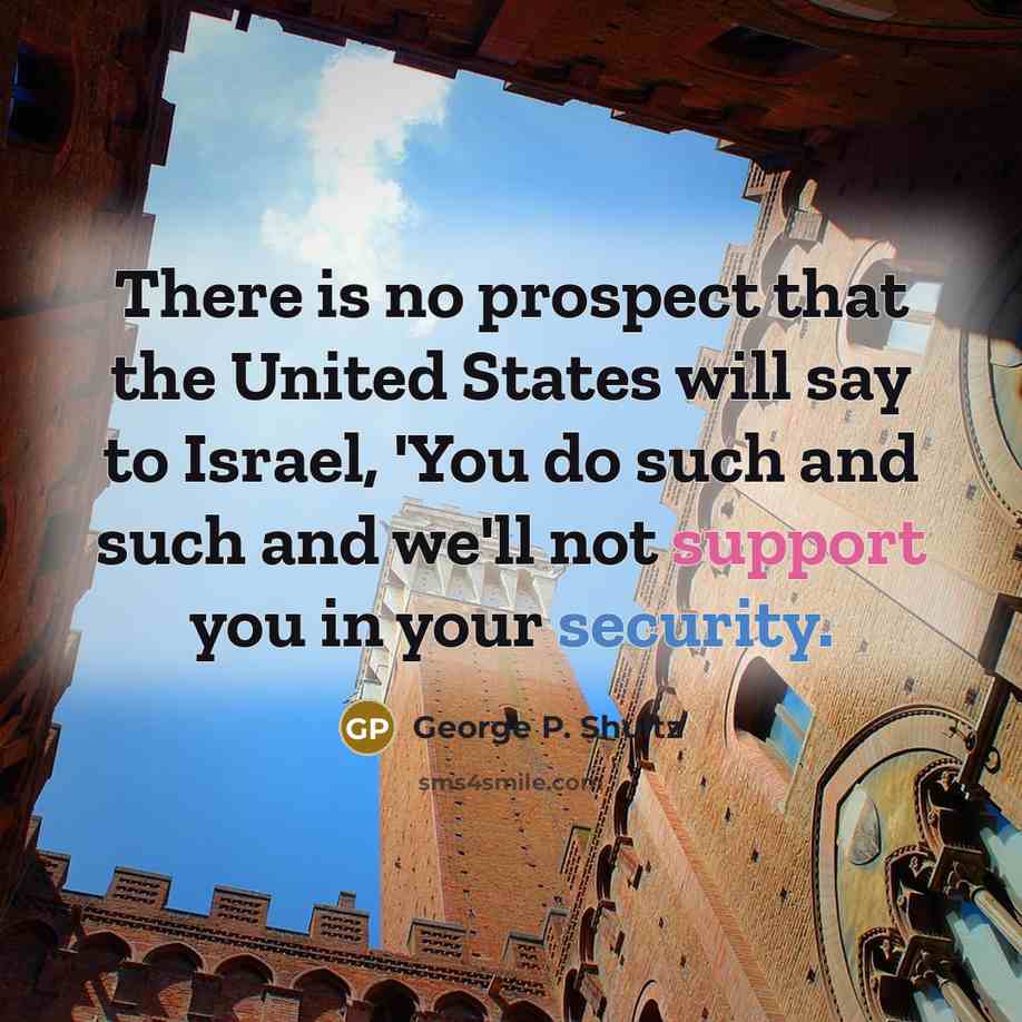 “There is no prospect that the United States will say to Israel, 'You do such and such and we'll not support you in your security.” quote by George P. Shultz