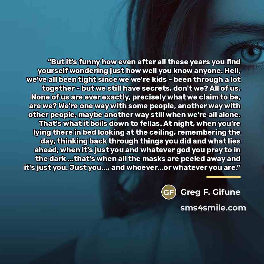 “But it's funny how even after all these years you find yourself wondering just how well you know anyone. Hell, we've all been tight since we we're kids - been through a lot together - but we still have secrets, don't we? All of us. None of us are ever exactly, precisely what we claim to be, are…” quote by Greg F. Gifune