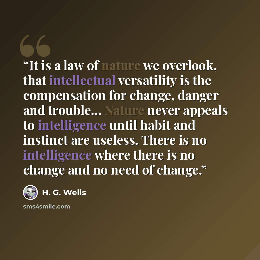 “It is a law of nature we overlook, that intellectual versatility is the compensation for change, danger and trouble… Nature never appeals to intelligence until habit and instinct are useless. There is no intelligence where there is no change and no need of change.” quote by H. G. Wells