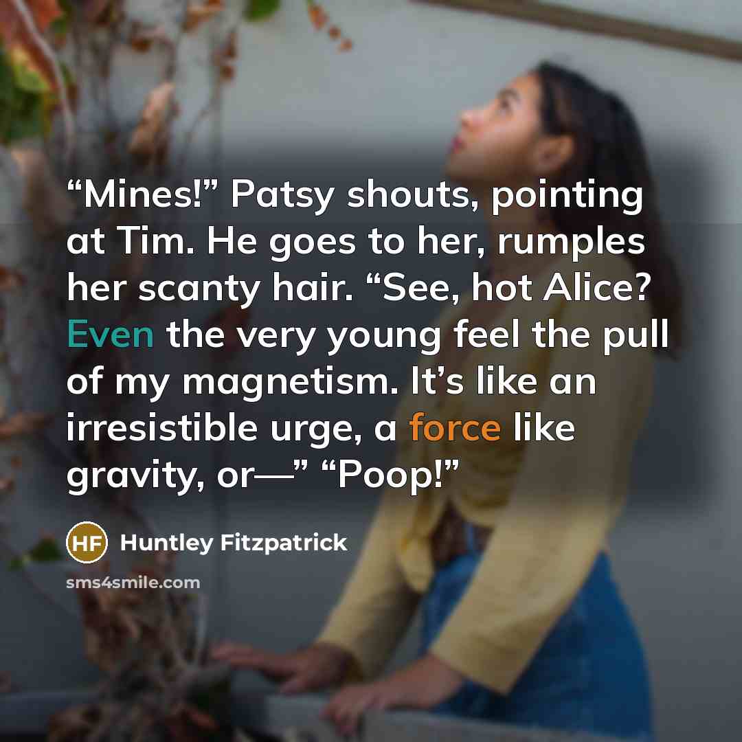 “Mines!” Patsy shouts, pointing at Tim. He goes to her, rumples her scanty hair. “See, hot Alice? Even the very young feel the pull of my magnetism. It’s like an irresistible urge, a force like gravity, or—” “Poop!” quote by Huntley Fitzpatrick