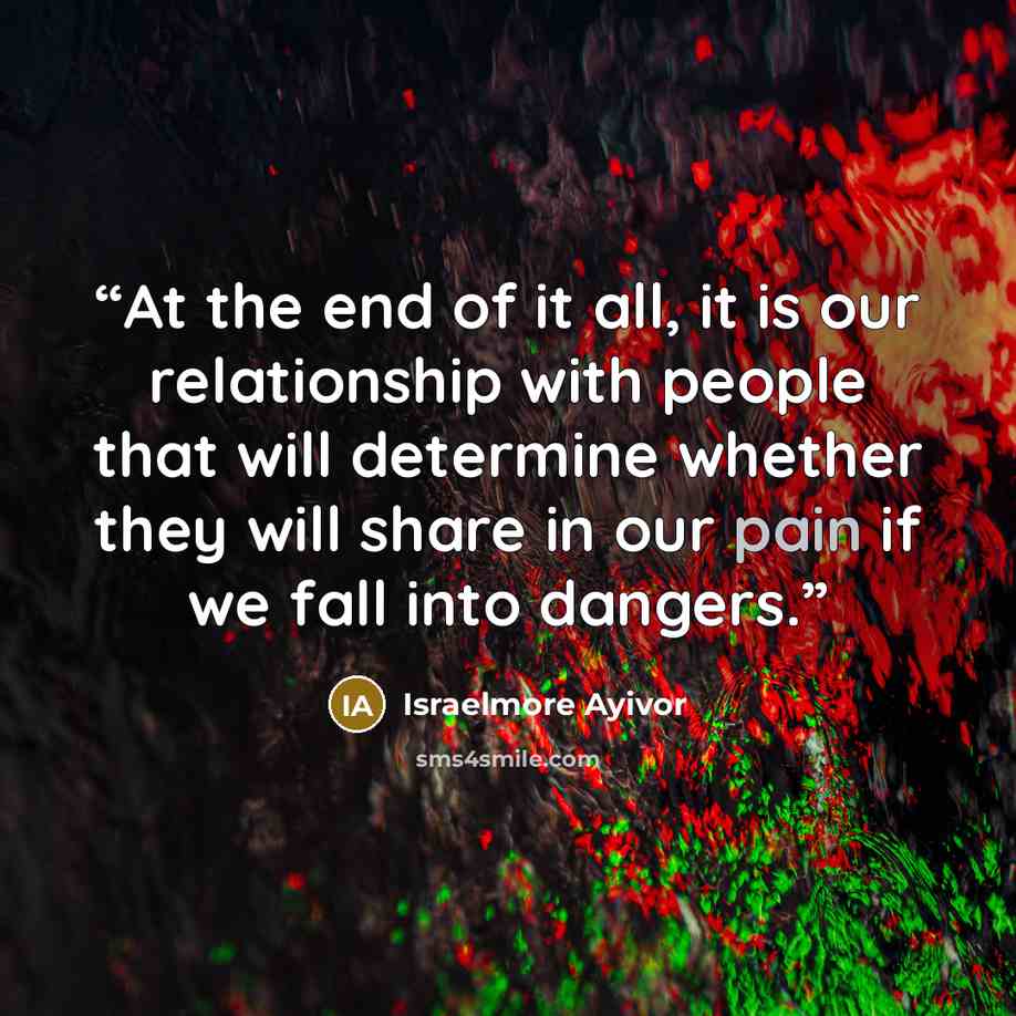 “At the end of it all, it is our relationship with people that will determine whether they will share in our pain if we fall into dangers.” quote by Israelmore Ayivor