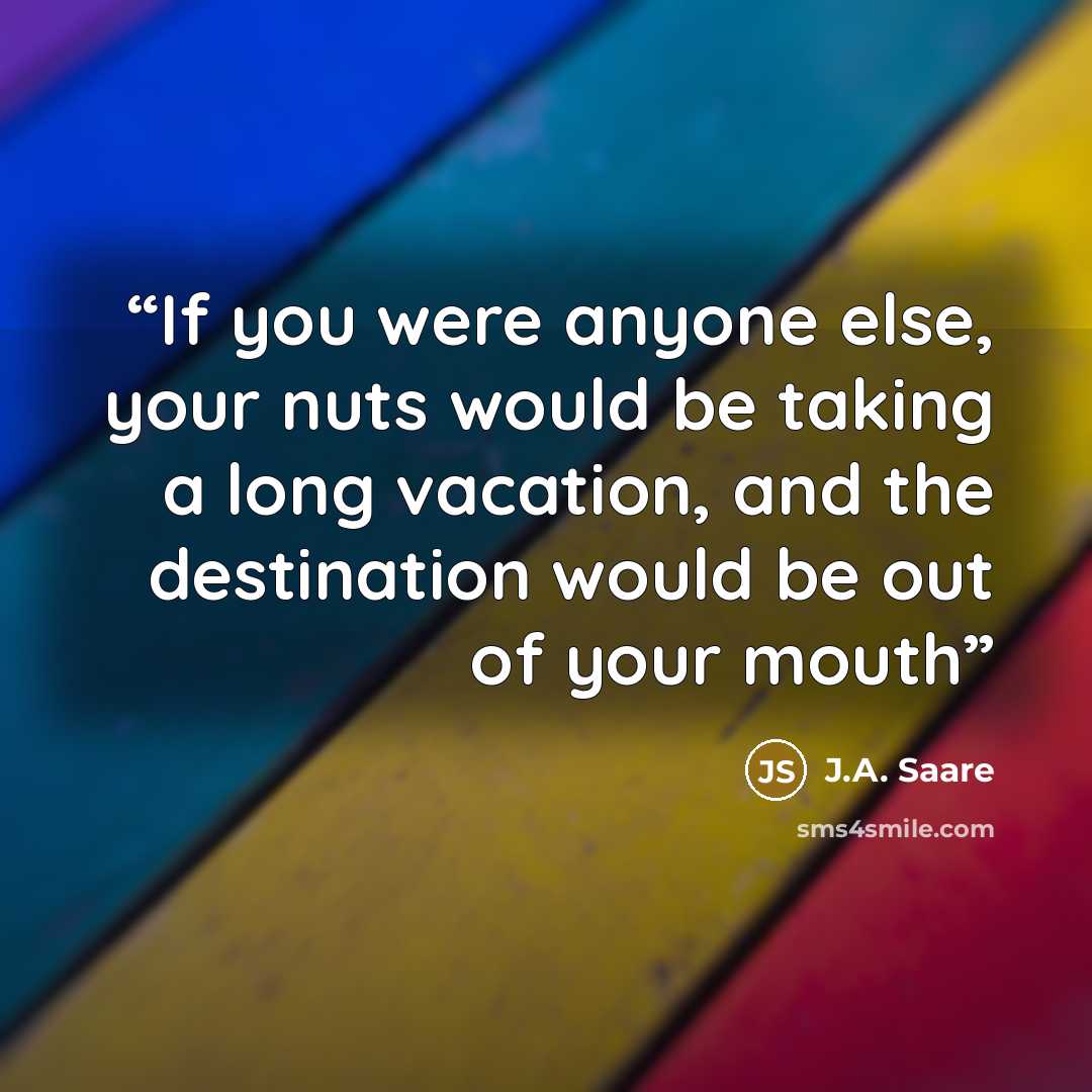 “If you were anyone else, your nuts would be taking a long vacation, and the destination would be out of your mouth” quote by J.A. Saare