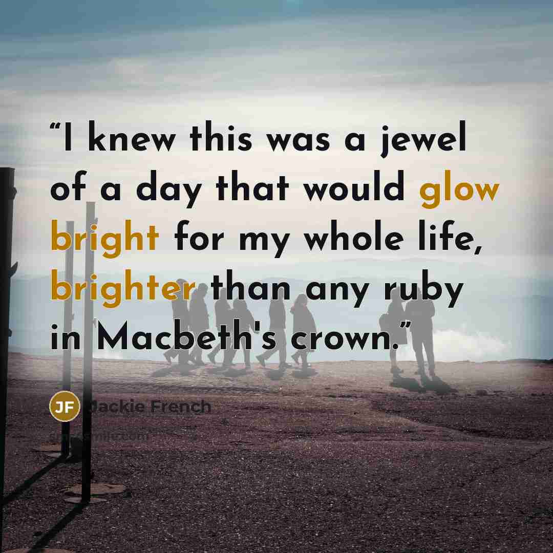 “I knew this was a jewel of a day that would glow bright for my whole life, brighter than any ruby in Macbeth's crown.” quote by Jackie French