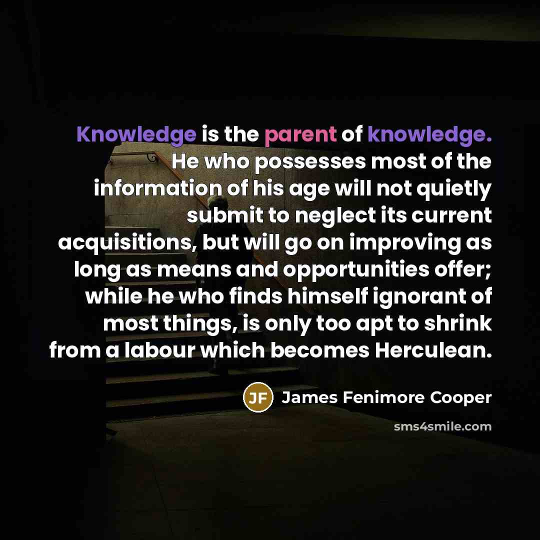 “Knowledge is the parent of knowledge. He who possesses most of the information of his age will not quietly submit to neglect its current acquisitions, but will go on improving as long as means and opportunities offer; while he who finds himself ignorant of most things, is only too apt to shrink…” quote by James Fenimore Cooper