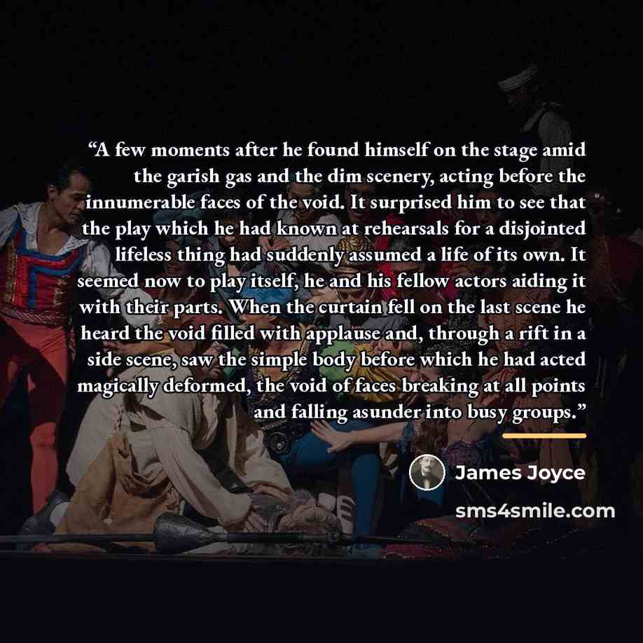 “A few moments after he found himself on the stage amid the garish gas and the dim scenery, acting before the innumerable faces of the void. It surprised him to see that the play which he had known at rehearsals for a disjointed lifeless thing had suddenly assumed a life of its own. It seemed now…” quote by James Joyce