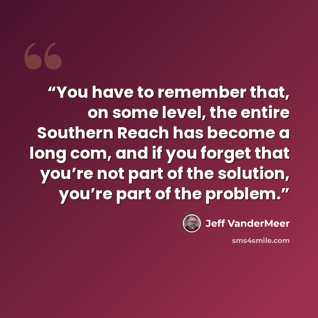 “You have to remember that, on some level, the entire Southern Reach has become a long com, and if you forget that you’re not part of the solution, you’re part of the problem.” quote by Jeff VanderMeer