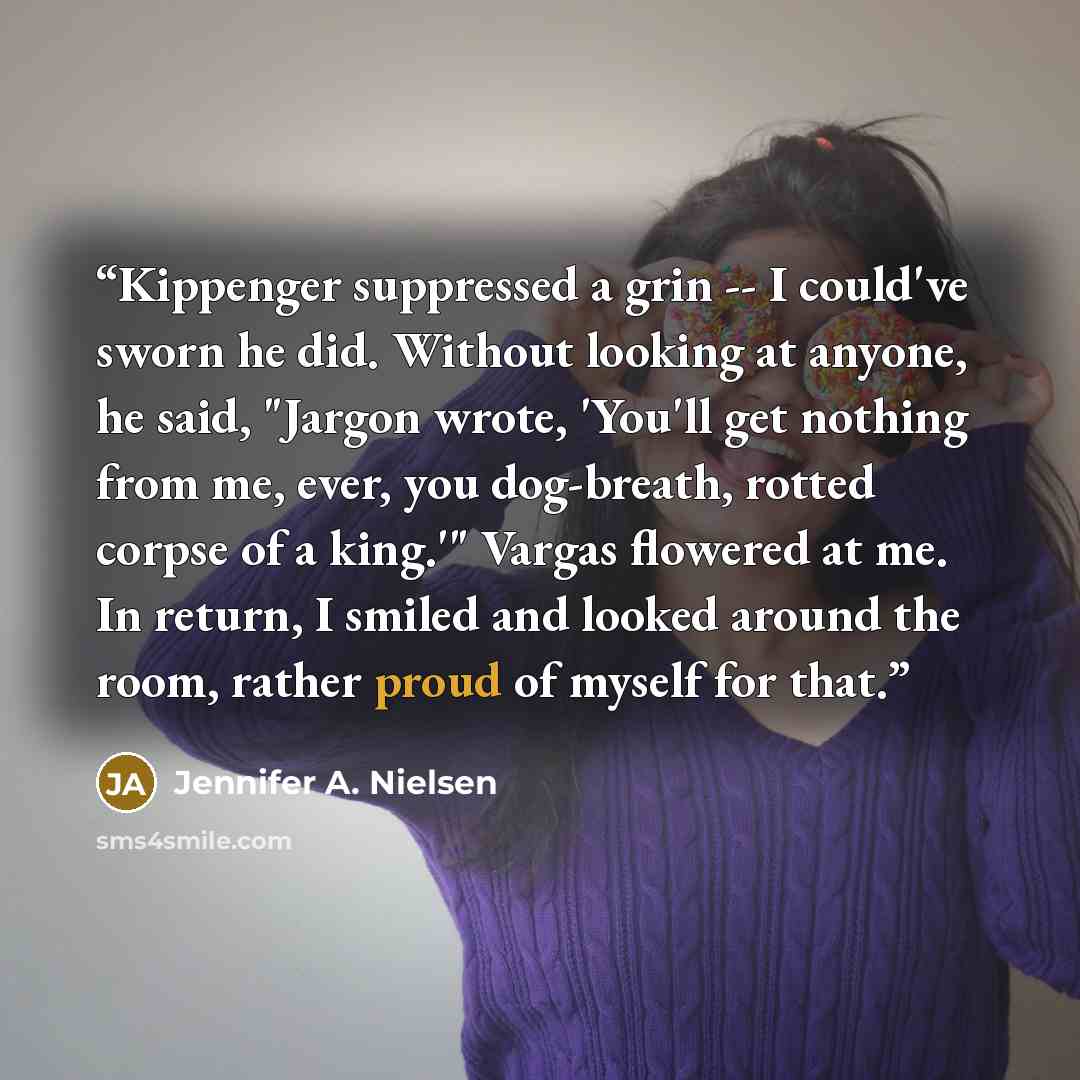 “Kippenger suppressed a grin -- I could've sworn he did. Without looking at anyone, he said, "Jargon wrote, 'You'll get nothing from me, ever, you dog-breath, rotted corpse of a king.'" Vargas flowered at me. In return, I smiled and looked around the room, rather proud of myself for that.” quote by Jennifer A. Nielsen