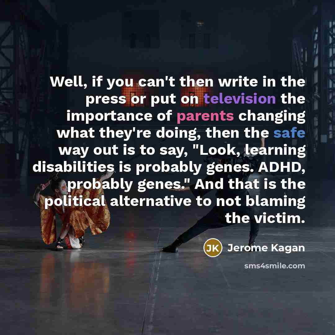“Well, if you can't then write in the press or put on television the importance of parents changing what they're doing, then the safe way out is to say, "Look, learning disabilities is probably genes. ADHD, probably genes." And that is the political alternative to not blaming the victim.” quote by Jerome Kagan