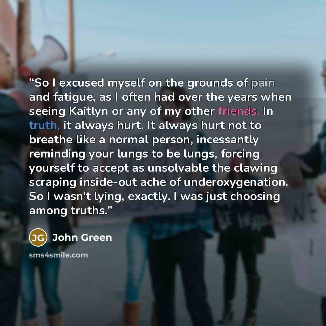 “So I excused myself on the grounds of pain and fatigue, as I often had over the years when seeing Kaitlyn or any of my other friends. In truth, it always hurt. It always hurt not to breathe like a normal person, incessantly reminding your lungs to be lungs, forcing yourself to accept as unsolvable…” quote by John Green