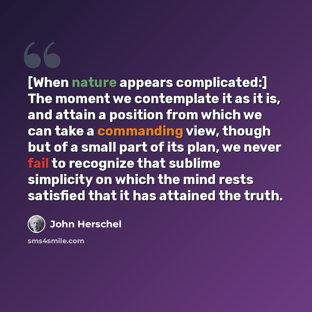 “[When nature appears complicated:] The moment we contemplate it as it is, and attain a position from which we can take a commanding view, though but of a small part of its plan, we never fail to recognize that sublime simplicity on which the mind rests satisfied that it has attained the truth.” quote by John Herschel