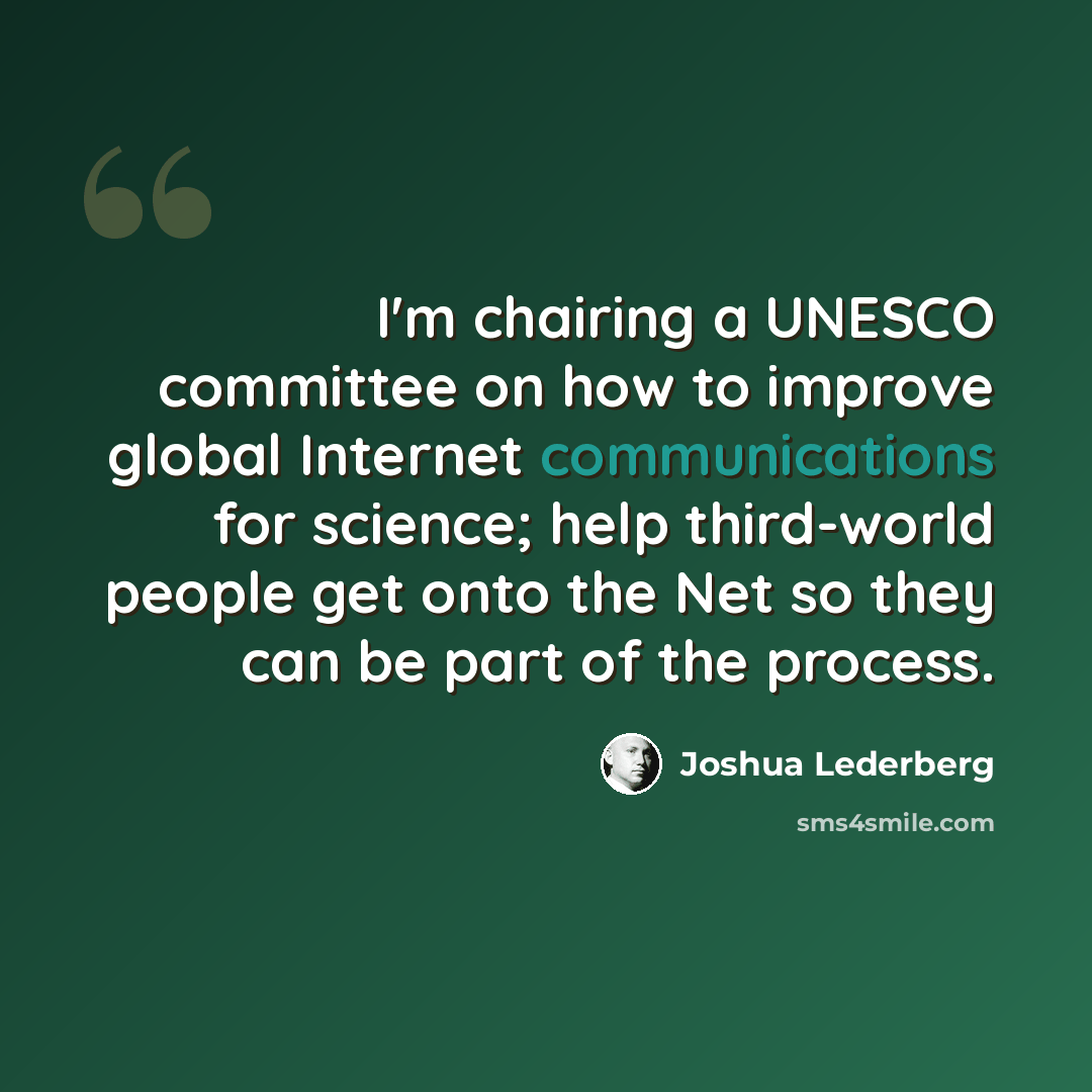 “I'm chairing a UNESCO committee on how to improve global Internet communications for science; help third-world people get onto the Net so they can be part of the process.” quote by Joshua Lederberg