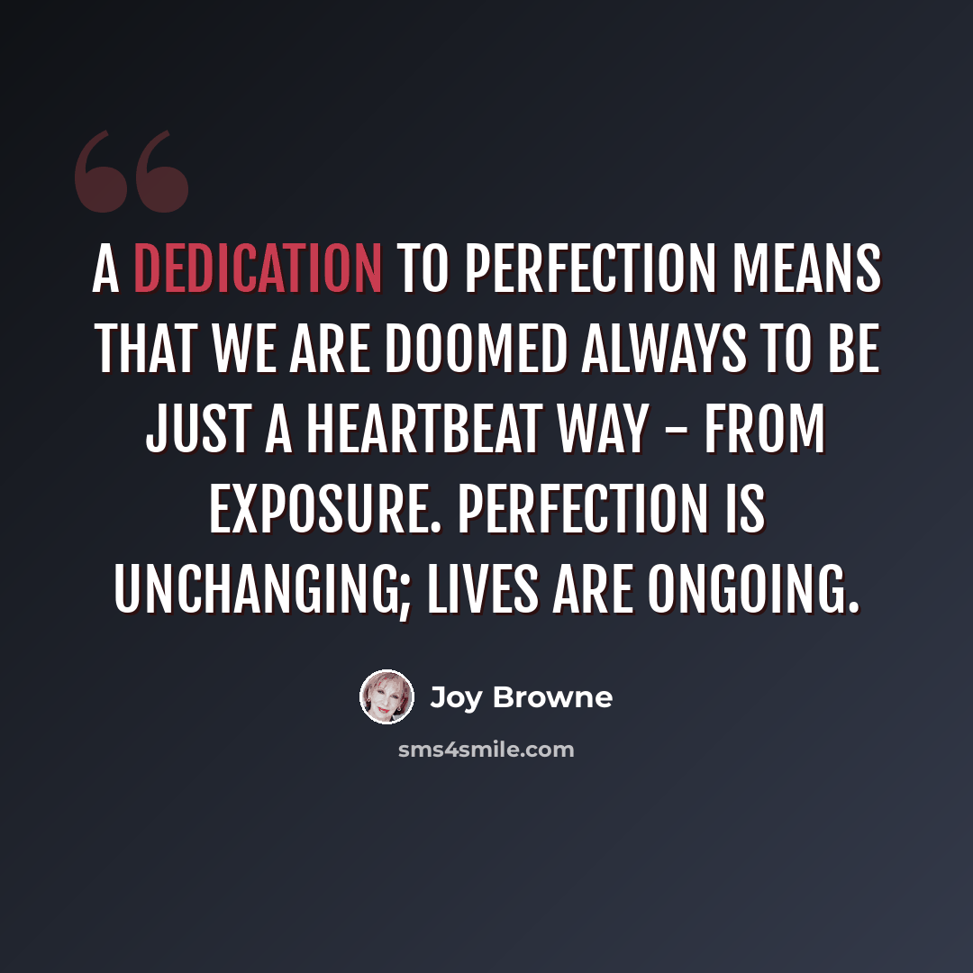 “A dedication to perfection means that we are doomed always to be just a heartbeat way - from exposure. Perfection is unchanging; lives are ongoing.” quote by Joy Browne