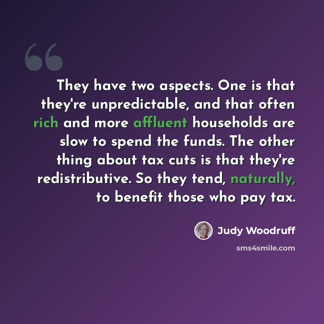 “They have two aspects. One is that they're unpredictable, and that often rich and more affluent households are slow to spend the funds. The other thing about tax cuts is that they're redistributive. So they tend, naturally, to benefit those who pay tax.” quote by Judy Woodruff