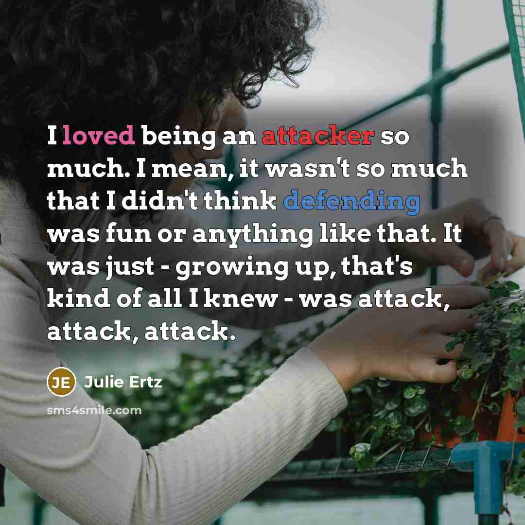“I loved being an attacker so much. I mean, it wasn't so much that I didn't think defending was fun or anything like that. It was just - growing up, that's kind of all I knew - was attack, attack, attack.” quote by Julie Ertz