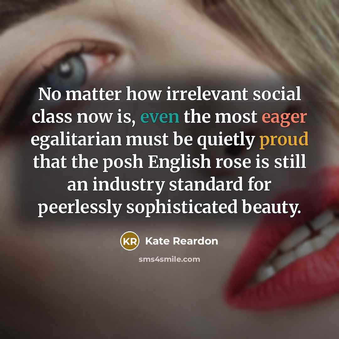 “No matter how irrelevant social class now is, even the most eager egalitarian must be quietly proud that the posh English rose is still an industry standard for peerlessly sophisticated beauty.” quote by Kate Reardon