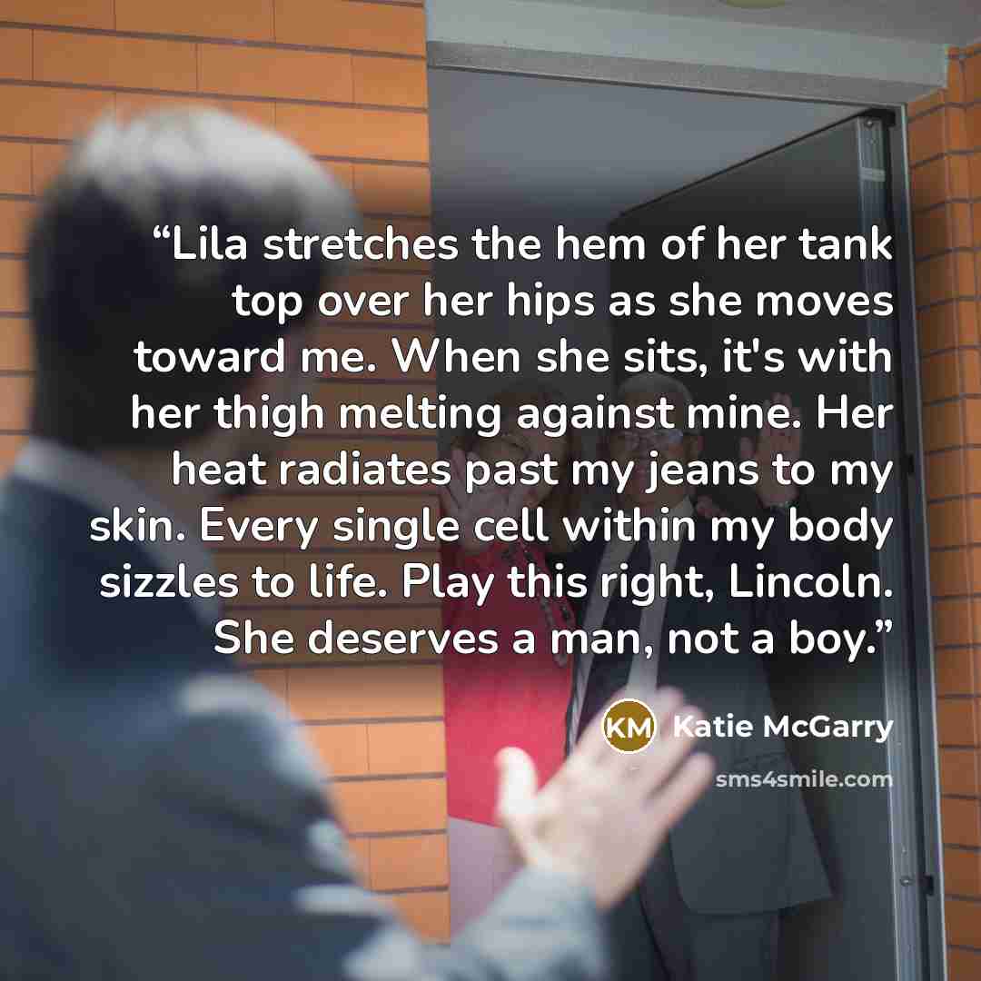 “Lila stretches the hem of her tank top over her hips as she moves toward me. When she sits, it's with her thigh melting against mine. Her heat radiates past my jeans to my skin. Every single cell within my body sizzles to life. Play this right, Lincoln. She deserves a man, not a boy.” quote by Katie McGarry