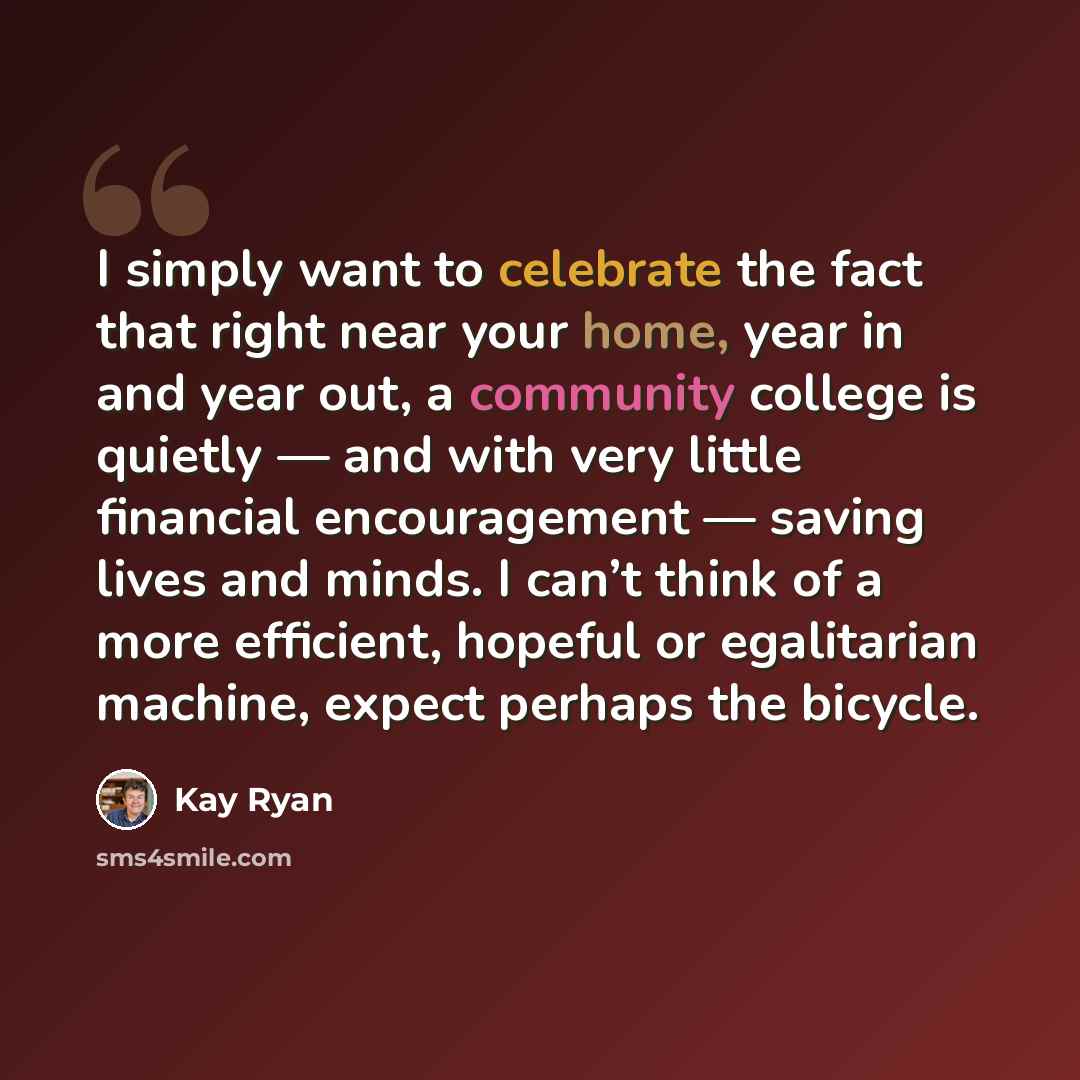 “I simply want to celebrate the fact that right near your home, year in and year out, a community college is quietly — and with very little financial encouragement — saving lives and minds. I can’t think of a more efficient, hopeful or egalitarian machine, expect perhaps the bicycle.” quote by Kay Ryan