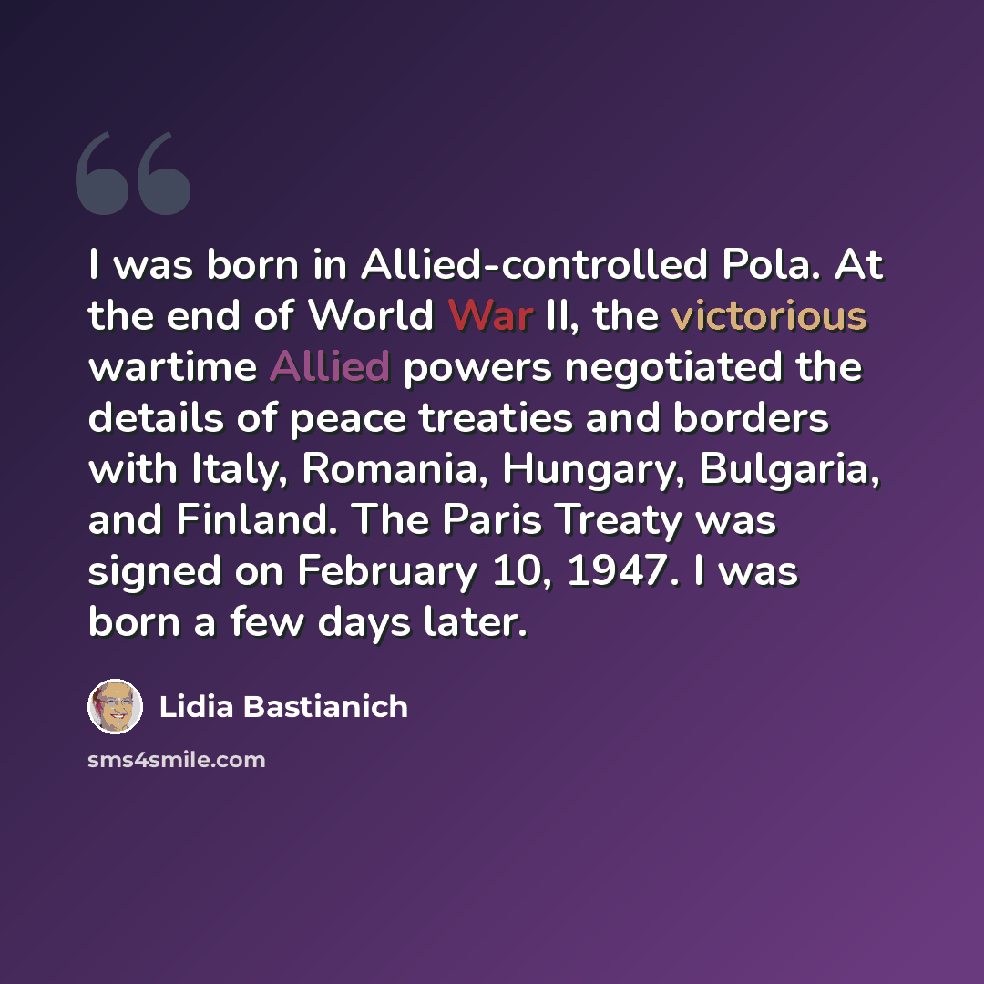 “I was born in Allied-controlled Pola. At the end of World War II, the victorious wartime Allied powers negotiated the details of peace treaties and borders with Italy, Romania, Hungary, Bulgaria, and Finland. The Paris Treaty was signed on February 10, 1947. I was born a few days later.” quote by Lidia Bastianich