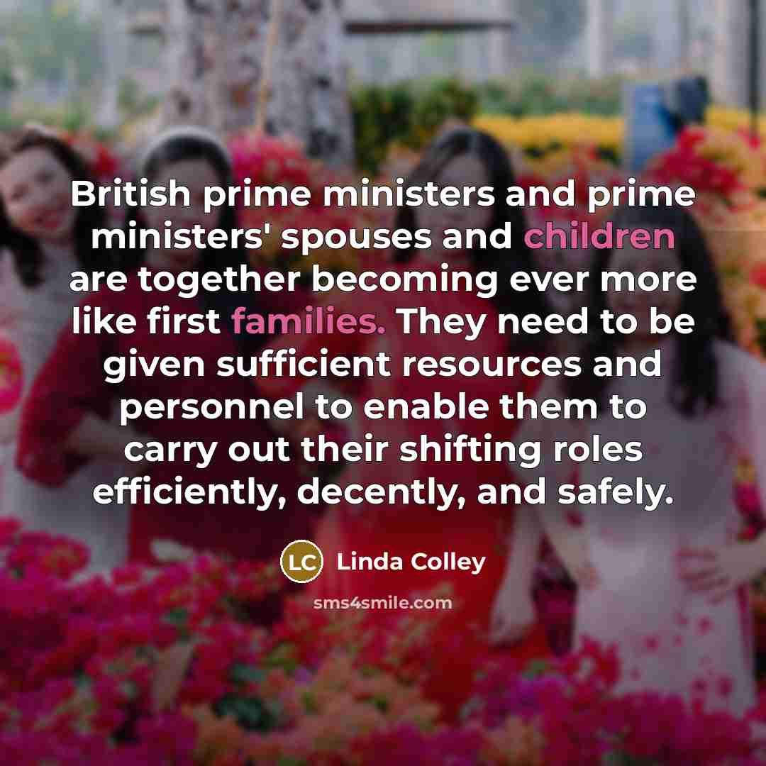 “British prime ministers and prime ministers' spouses and children are together becoming ever more like first families. They need to be given sufficient resources and personnel to enable them to carry out their shifting roles efficiently, decently, and safely.” quote by Linda Colley