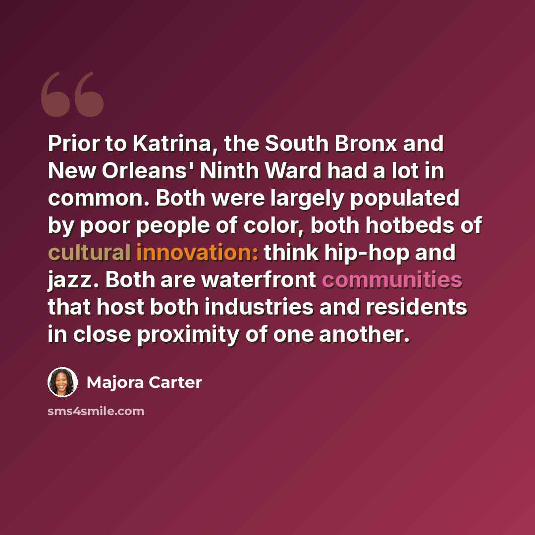“Prior to Katrina, the South Bronx and New Orleans' Ninth Ward had a lot in common. Both were largely populated by poor people of color, both hotbeds of cultural innovation: think hip-hop and jazz. Both are waterfront communities that host both industries and residents in close proximity of one…” quote by Majora Carter