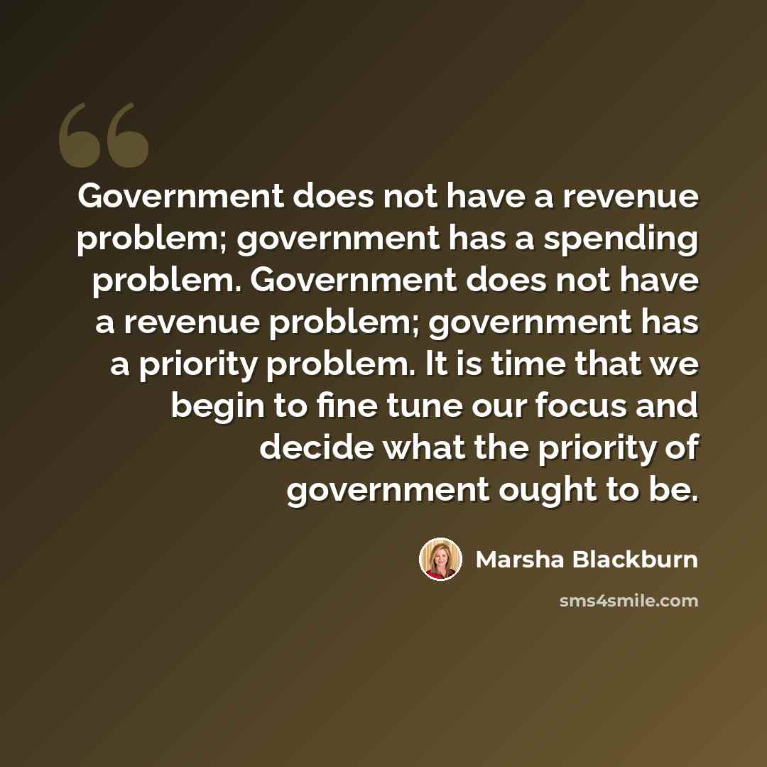 “Government does not have a revenue problem; government has a spending problem. Government does not have a revenue problem; government has a priority problem. It is time that we begin to fine tune our focus and decide what the priority of government ought to be.” quote by Marsha Blackburn