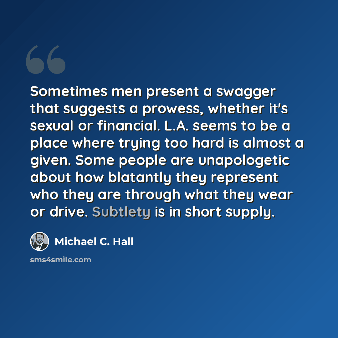 “Sometimes men present a swagger that suggests a prowess, whether it's sexual or financial. L.A. seems to be a place where trying too hard is almost a given. Some people are unapologetic about how blatantly they represent who they are through what they wear or drive. Subtlety is in short supply.” quote by Michael C. Hall