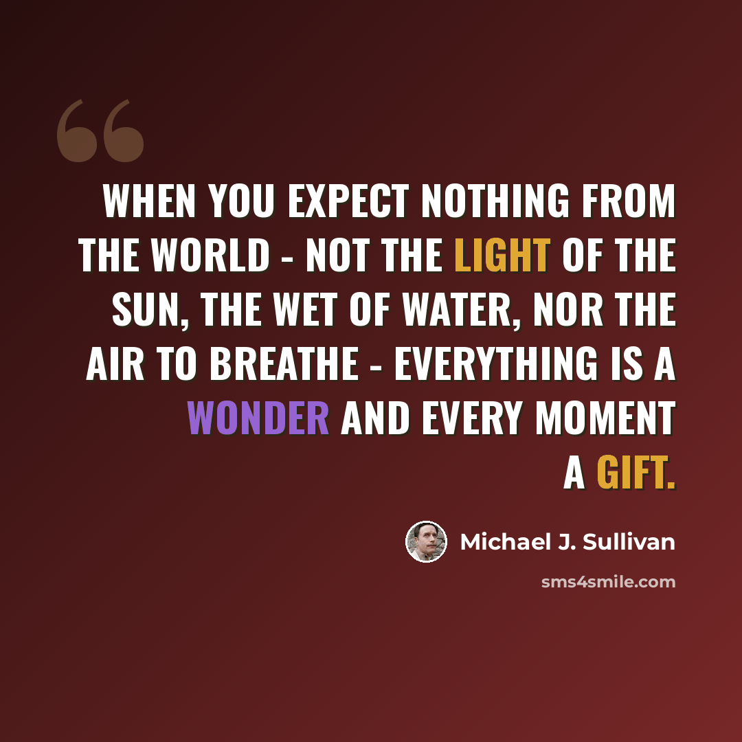 “When you expect nothing from the world - not the light of the sun, the wet of water, nor the air to breathe - everything is a wonder and every moment a gift.” quote by Michael J. Sullivan