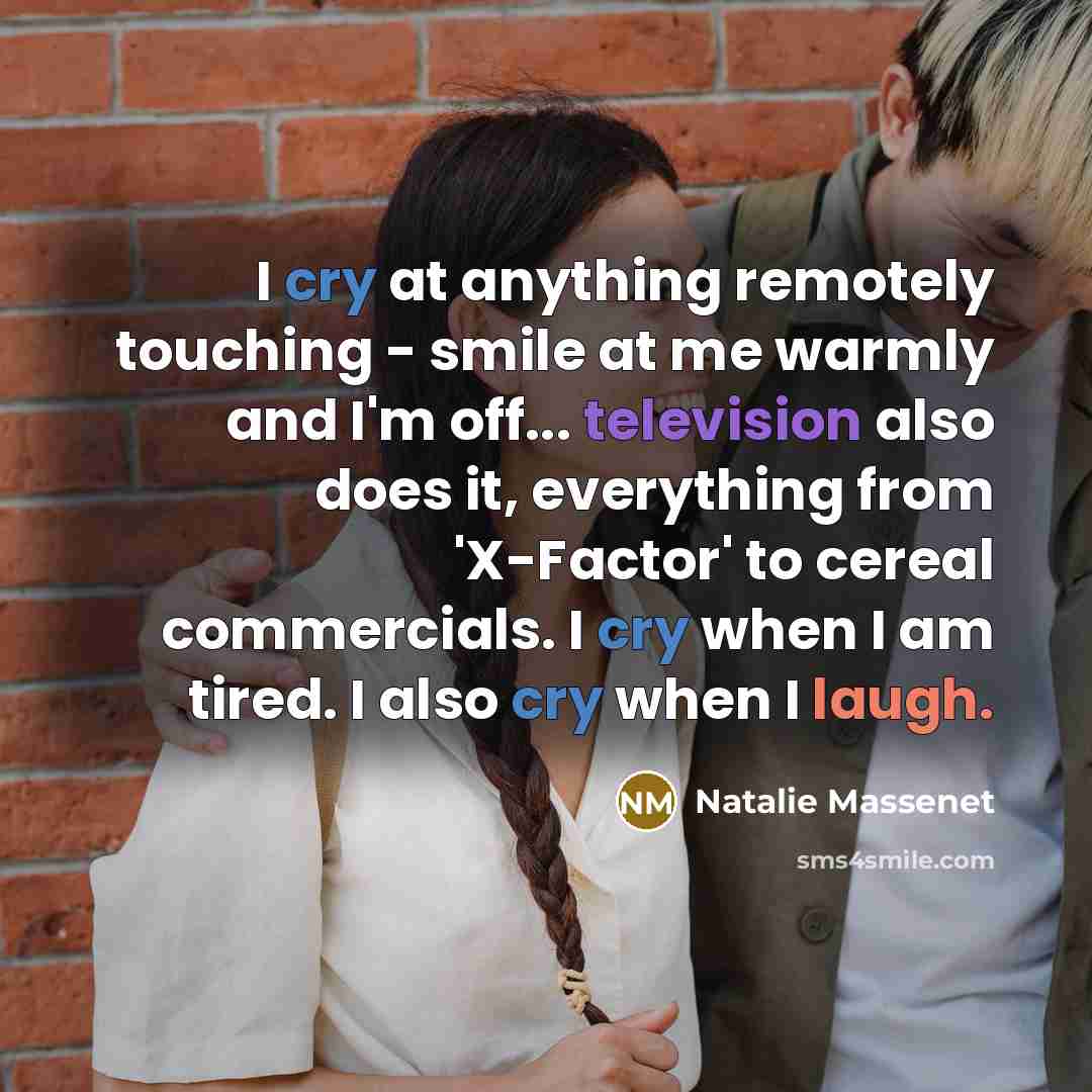 “I cry at anything remotely touching - smile at me warmly and I'm off... television also does it, everything from 'X-Factor' to cereal commercials. I cry when I am tired. I also cry when I laugh.” quote by Natalie Massenet