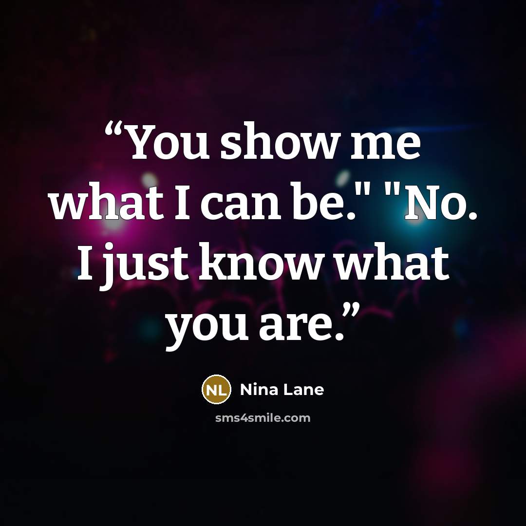 “You show me what I can be." "No. I just know what you are.” quote by Nina Lane