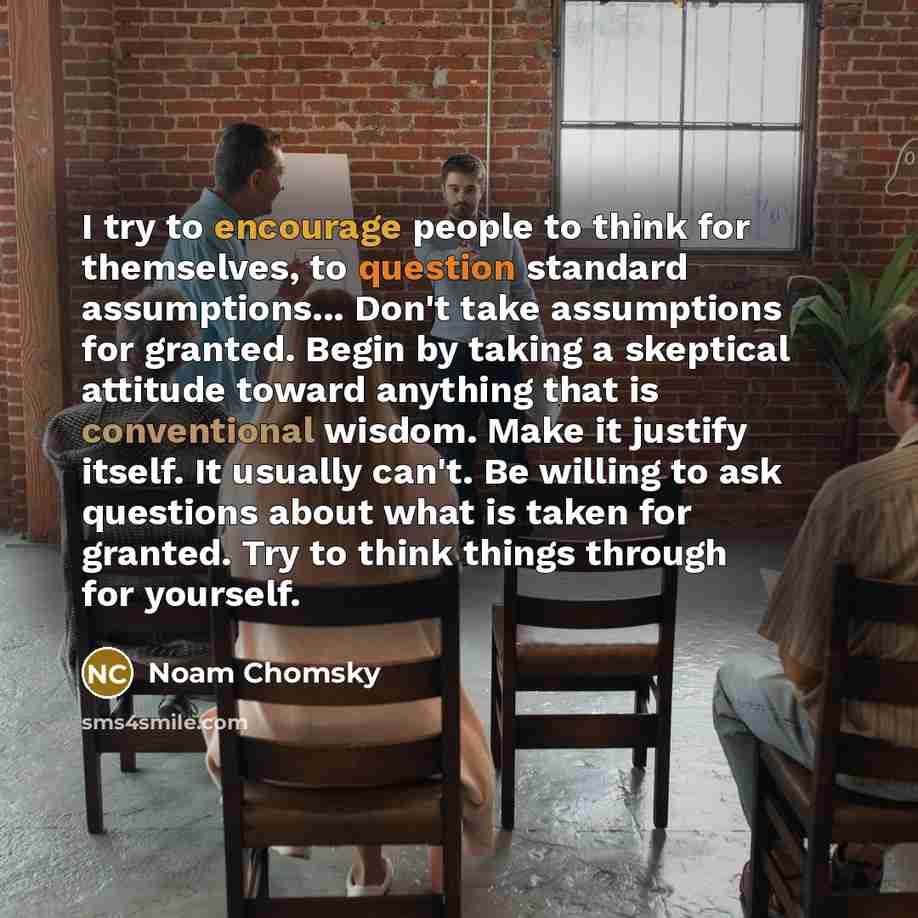 “I try to encourage people to think for themselves, to question standard assumptions... Don't take assumptions for granted. Begin by taking a skeptical attitude toward anything that is conventional wisdom. Make it justify itself. It usually can't. Be willing to ask questions about what is taken for…” quote by Noam Chomsky