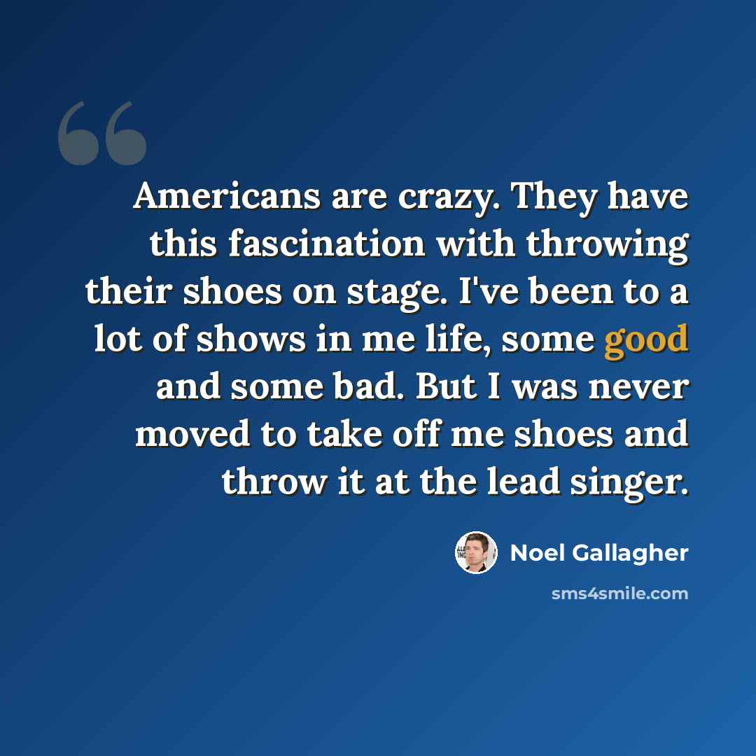 “Americans are crazy. They have this fascination with throwing their shoes on stage. I've been to a lot of shows in me life, some good and some bad. But I was never moved to take off me shoes and throw it at the lead singer.” quote by Noel Gallagher