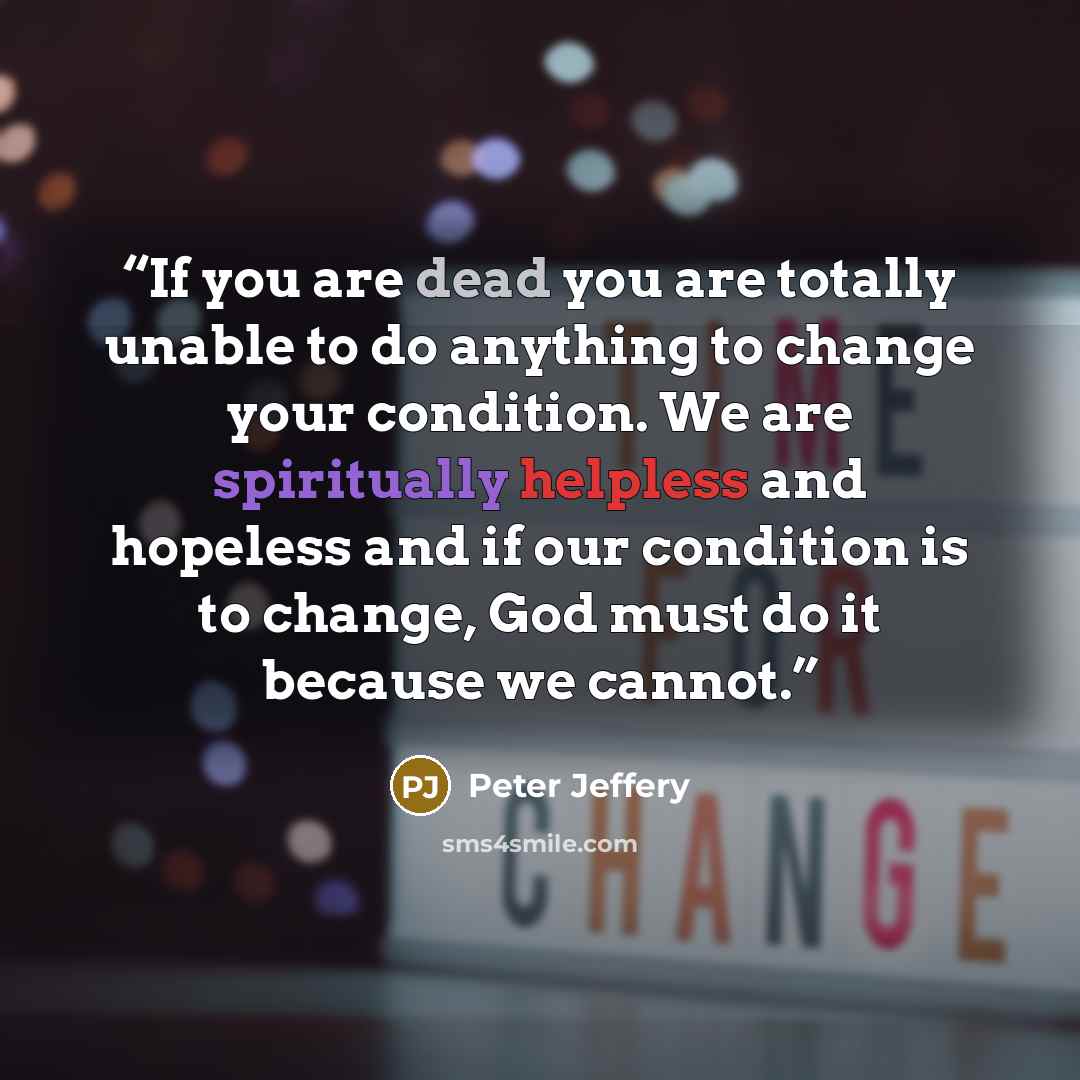 “If you are dead you are totally unable to do anything to change your condition. We are spiritually helpless and hopeless and if our condition is to change, God must do it because we cannot.” quote by Peter Jeffery