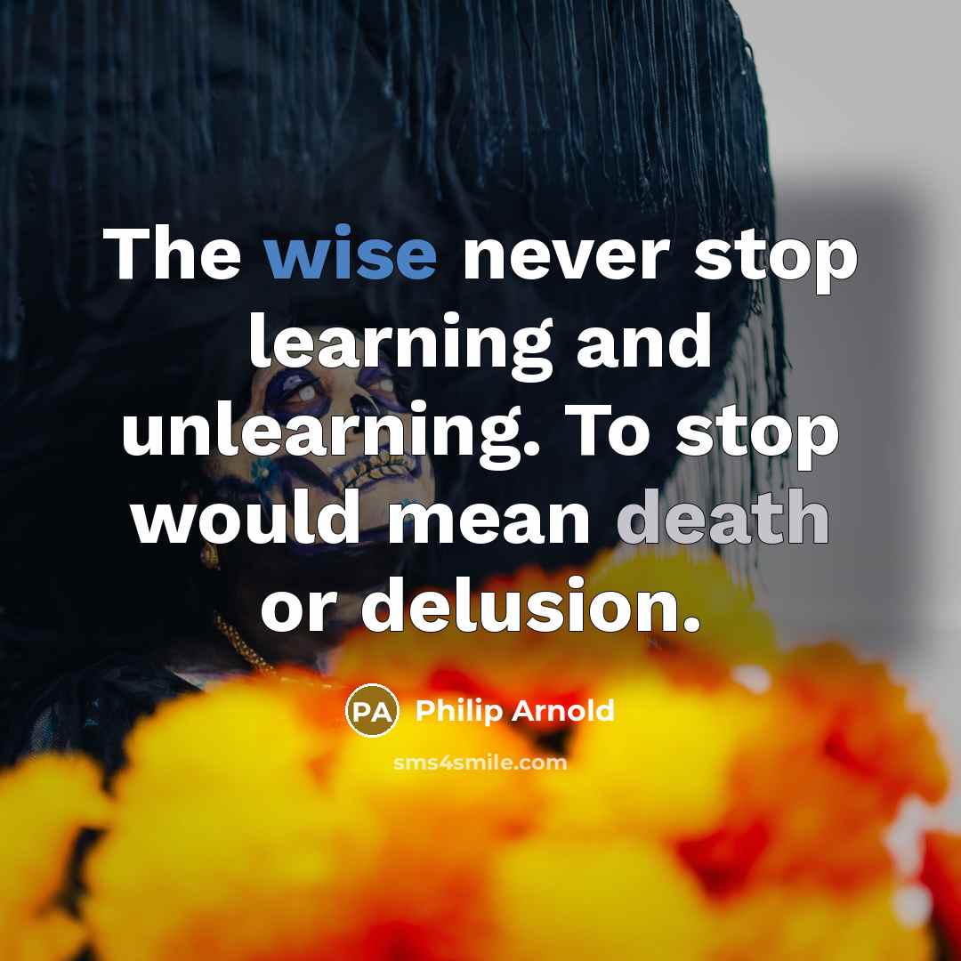 “The wise never stop learning and unlearning. To stop would mean death or delusion.” quote by Philip Arnold