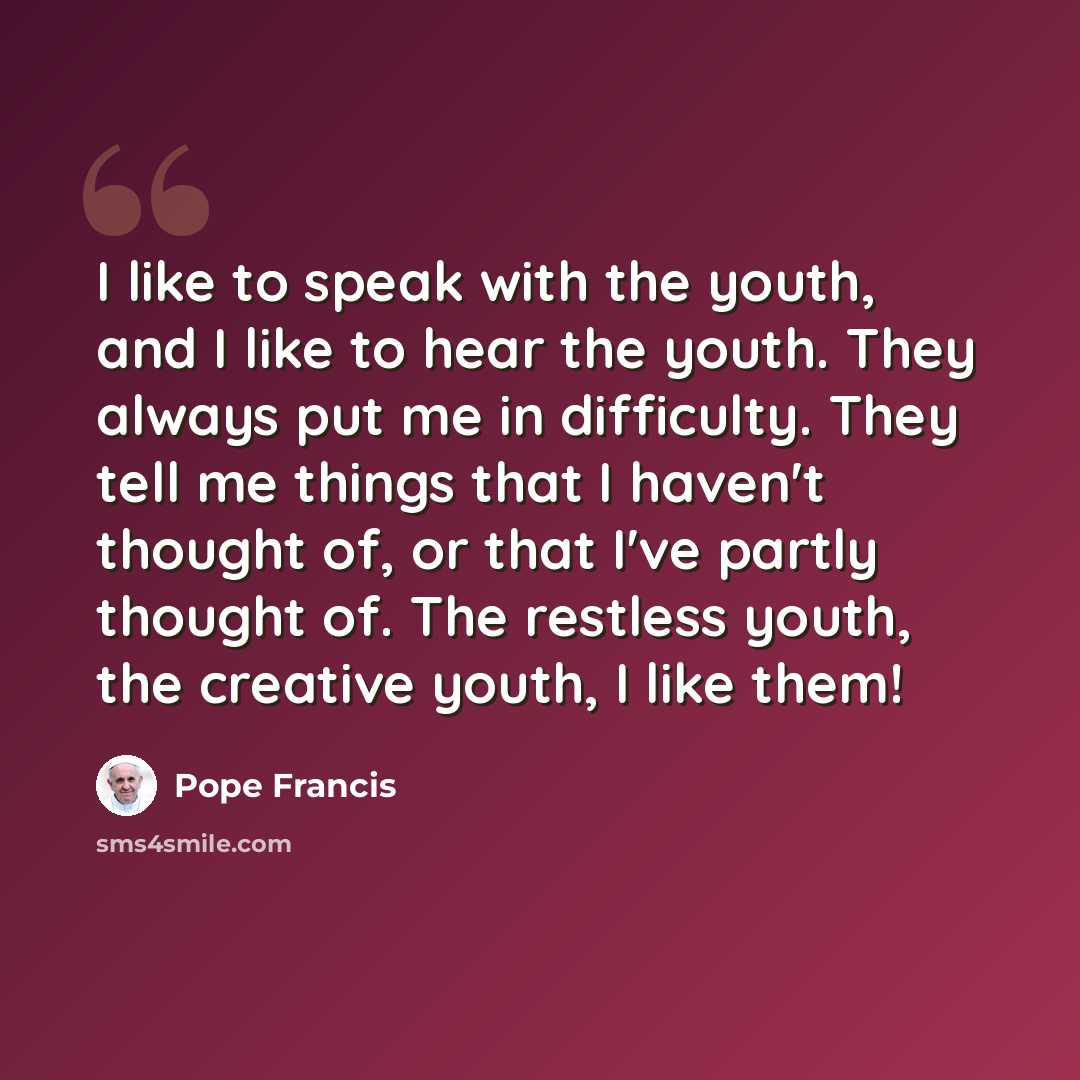 “I like to speak with the youth, and I like to hear the youth. They always put me in difficulty. They tell me things that I haven't thought of, or that I've partly thought of. The restless youth, the creative youth, I like them!” quote by Pope Francis