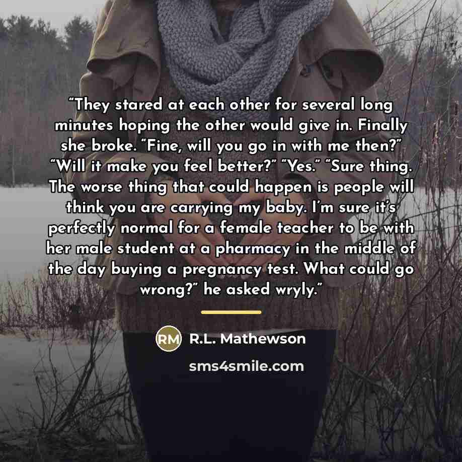 “They stared at each other for several long minutes hoping the other would give in. Finally she broke. “Fine, will you go in with me then?” “Will it make you feel better?” “Yes.” “Sure thing. The worse thing that could happen is people will think you are carrying my baby. I’m sure it’s perfectly…” quote by R.L. Mathewson