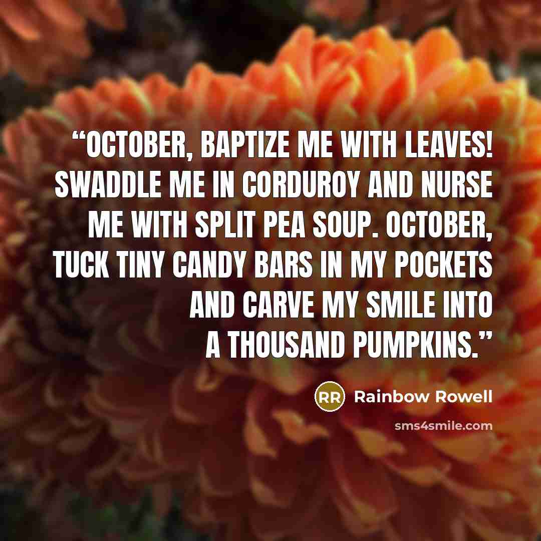 “October, baptize me with leaves! Swaddle me in corduroy and nurse me with split pea soup. October, tuck tiny candy bars in my pockets and carve my smile into a thousand pumpkins.” quote by Rainbow Rowell