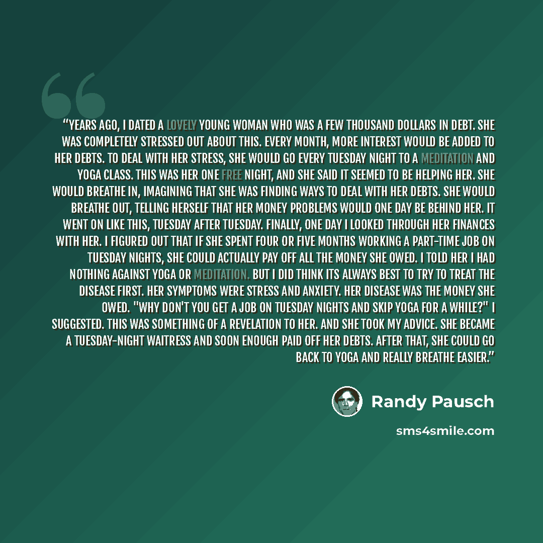 “Years ago, I dated a lovely young woman who was a few thousand dollars in debt. She was completely stressed out about this. Every month, more interest would be added to her debts. To deal with her stress, she would go every Tuesday night to a meditation and yoga class. This was her one free night…” quote by Randy Pausch